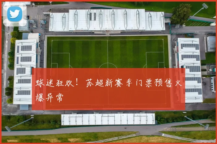 球迷狂欢！苏超新赛季门票预售火爆异常