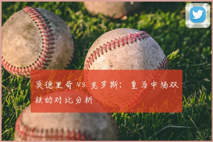 莫德里奇 vs 克罗斯：皇马中场双核的对比分析