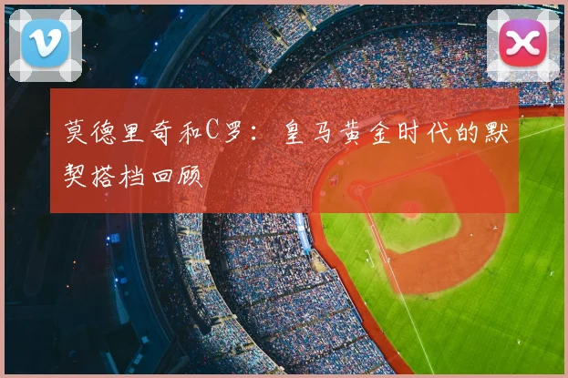莫德里奇和C罗：皇马黄金时代的默契搭档回顾
