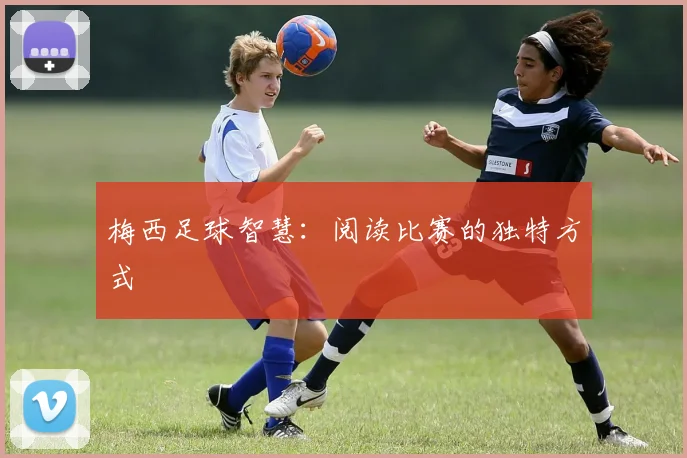 梅西足球智慧:阅读比赛的独特方式