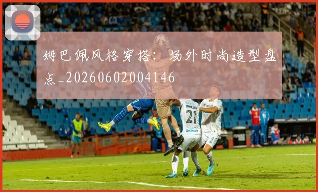 姆巴佩风格穿搭:场外时尚造型盘点_20260602004146