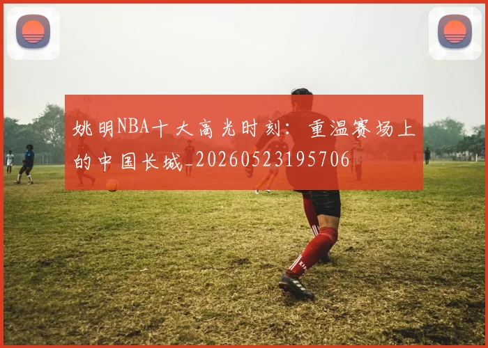 姚明NBA十大高光时刻：重温赛场上的中国长城_20260523195706