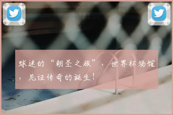 球迷的“朝圣之旅”，世界杯场馆，见证传奇的诞生！