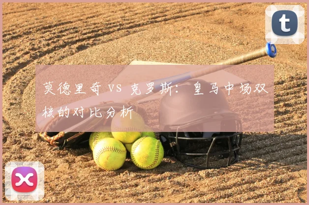 莫德里奇 vs 克罗斯：皇马中场双核的对比分析