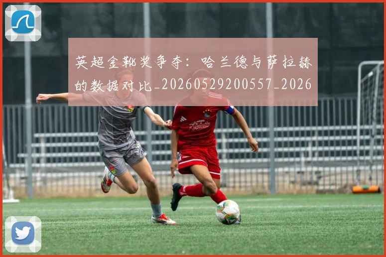 英超金靴奖争夺：哈兰德与萨拉赫的数据对比_20260529200557_20260610170112