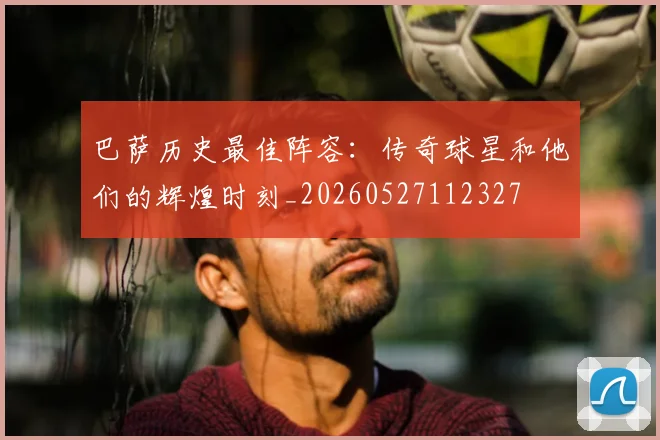 巴萨历史最佳阵容：传奇球星和他们的辉煌时刻_20260527112327