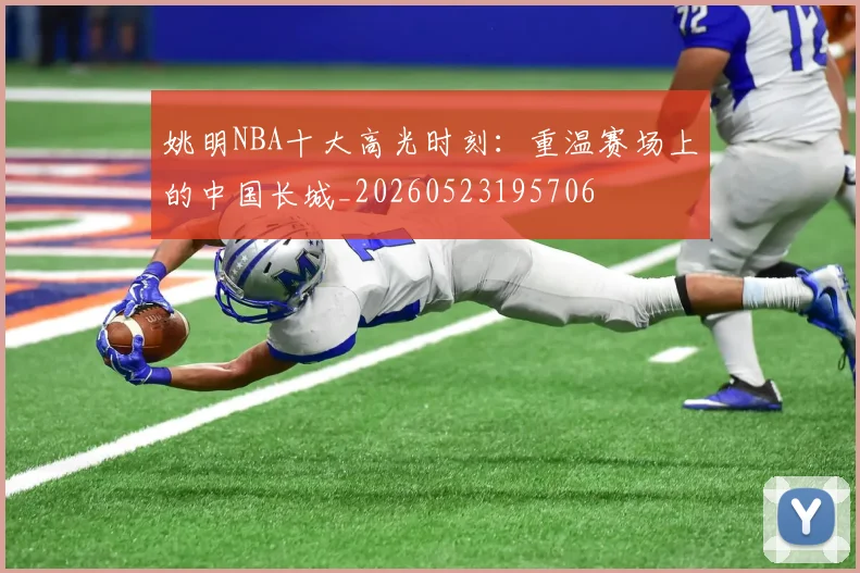 姚明NBA十大高光时刻：重温赛场上的中国长城_20260523195706