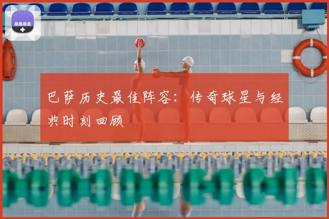 巴萨历史最佳阵容：传奇球星与经典时刻回顾