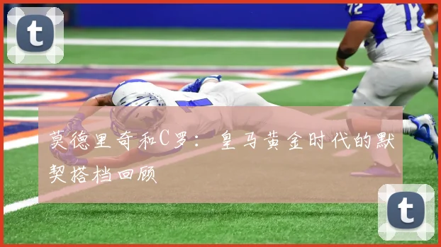 莫德里奇和C罗：皇马黄金时代的默契搭档回顾